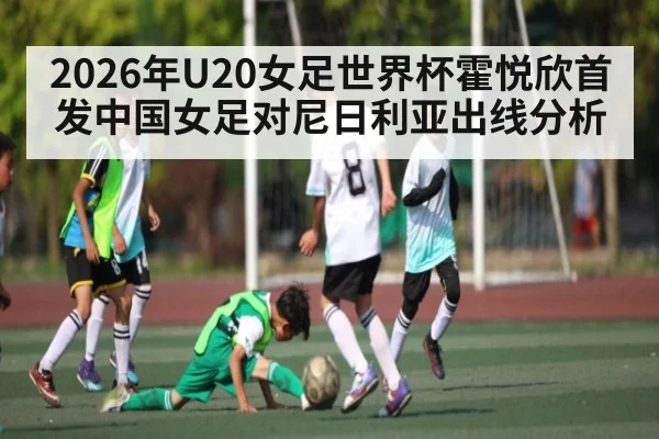 2026年U20女足世界杯霍悦欣首发中国女足对尼日利亚出线分析